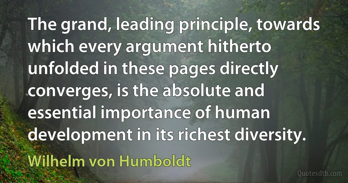 The grand, leading principle, towards which every argument hitherto unfolded in these pages directly converges, is the absolute and essential importance of human development in its richest diversity. (Wilhelm von Humboldt)