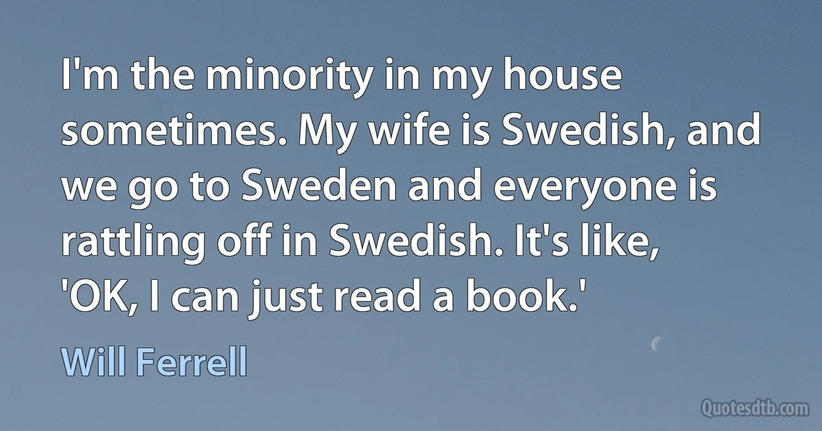 I'm the minority in my house sometimes. My wife is Swedish, and we go to Sweden and everyone is rattling off in Swedish. It's like, 'OK, I can just read a book.' (Will Ferrell)