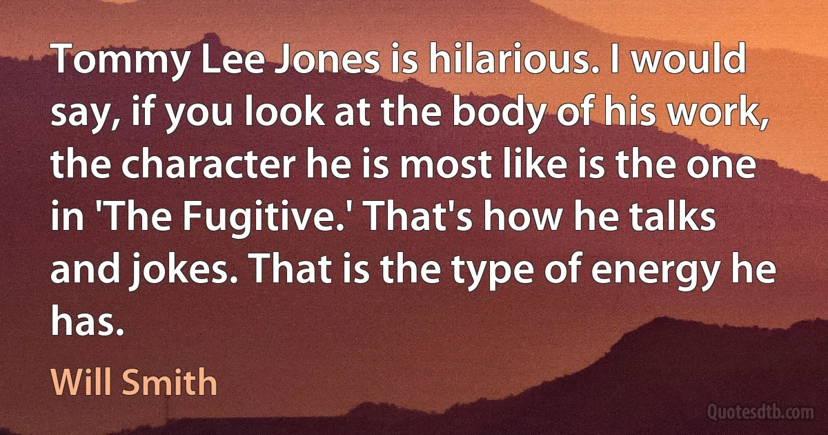 Tommy Lee Jones is hilarious. I would say, if you look at the body of his work, the character he is most like is the one in 'The Fugitive.' That's how he talks and jokes. That is the type of energy he has. (Will Smith)