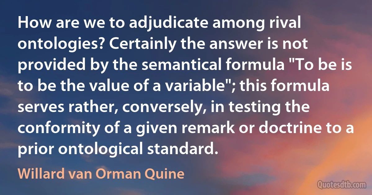 How are we to adjudicate among rival ontologies? Certainly the answer is not provided by the semantical formula "To be is to be the value of a variable"; this formula serves rather, conversely, in testing the conformity of a given remark or doctrine to a prior ontological standard. (Willard van Orman Quine)