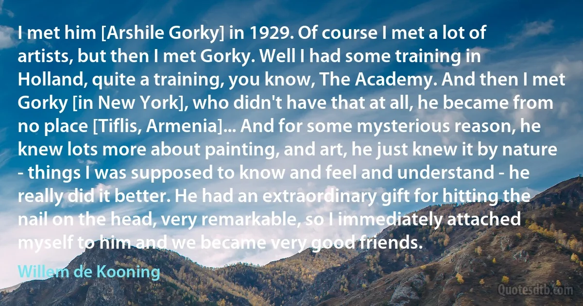 I met him [Arshile Gorky] in 1929. Of course I met a lot of artists, but then I met Gorky. Well I had some training in Holland, quite a training, you know, The Academy. And then I met Gorky [in New York], who didn't have that at all, he became from no place [Tiflis, Armenia]... And for some mysterious reason, he knew lots more about painting, and art, he just knew it by nature - things I was supposed to know and feel and understand - he really did it better. He had an extraordinary gift for hitting the nail on the head, very remarkable, so I immediately attached myself to him and we became very good friends. (Willem de Kooning)