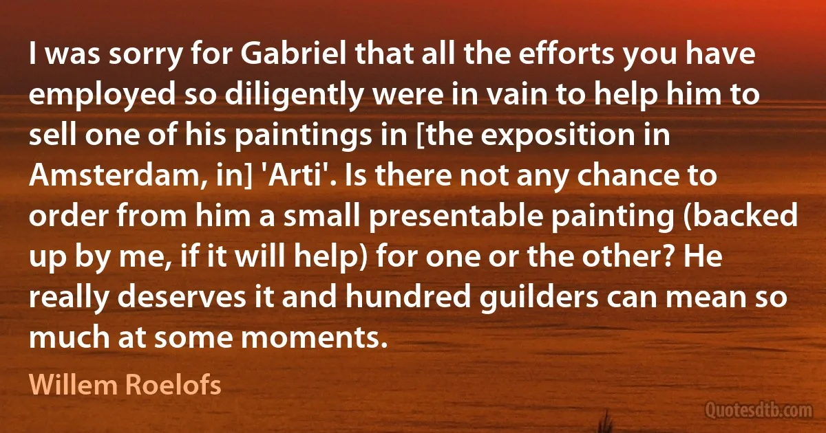 I was sorry for Gabriel that all the efforts you have employed so diligently were in vain to help him to sell one of his paintings in [the exposition in Amsterdam, in] 'Arti'. Is there not any chance to order from him a small presentable painting (backed up by me, if it will help) for one or the other? He really deserves it and hundred guilders can mean so much at some moments. (Willem Roelofs)