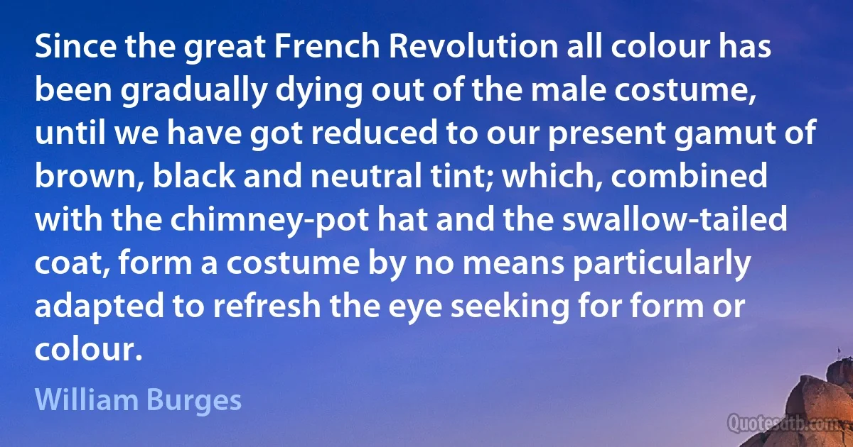 Since the great French Revolution all colour has been gradually dying out of the male costume, until we have got reduced to our present gamut of brown, black and neutral tint; which, combined with the chimney-pot hat and the swallow-tailed coat, form a costume by no means particularly adapted to refresh the eye seeking for form or colour. (William Burges)