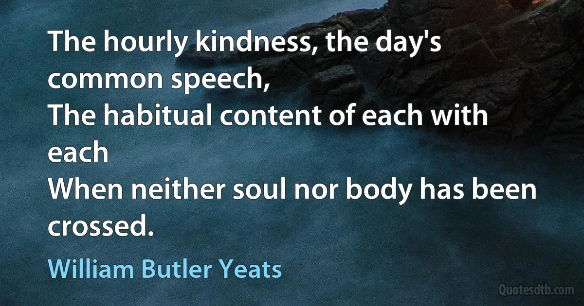 The hourly kindness, the day's common speech,
The habitual content of each with each
When neither soul nor body has been crossed. (William Butler Yeats)