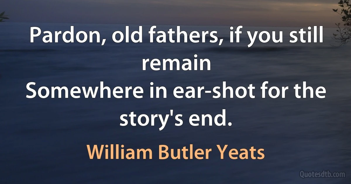 Pardon, old fathers, if you still remain
Somewhere in ear-shot for the story's end. (William Butler Yeats)