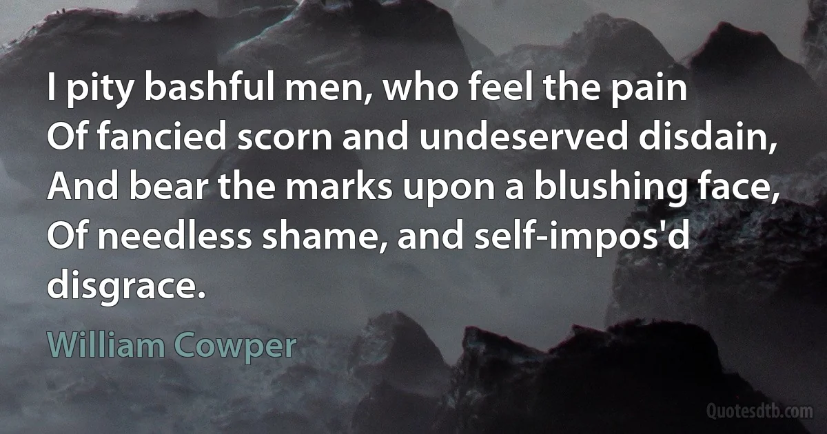 I pity bashful men, who feel the pain
Of fancied scorn and undeserved disdain,
And bear the marks upon a blushing face,
Of needless shame, and self-impos'd disgrace. (William Cowper)