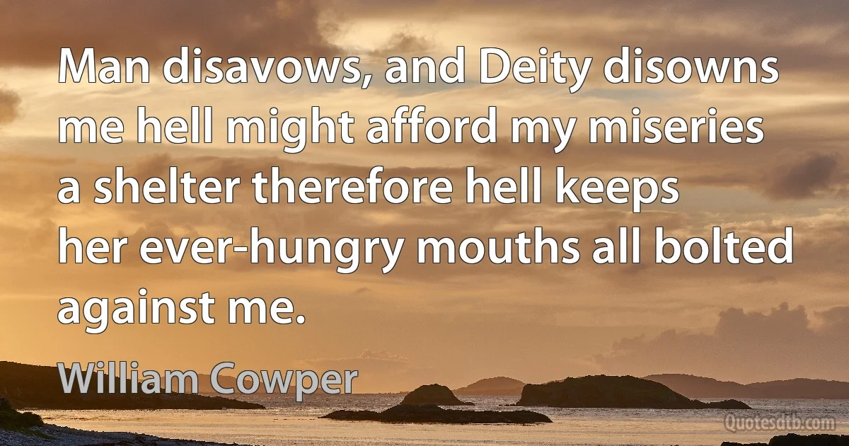 Man disavows, and Deity disowns me hell might afford my miseries a shelter therefore hell keeps her ever-hungry mouths all bolted against me. (William Cowper)