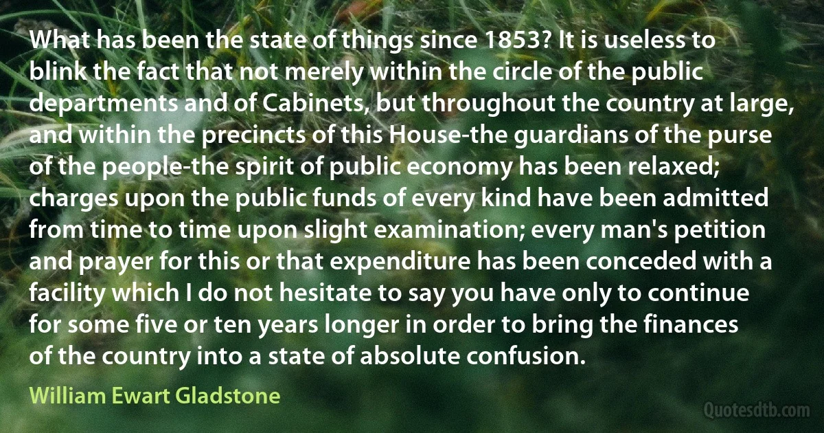 What has been the state of things since 1853? It is useless to blink the fact that not merely within the circle of the public departments and of Cabinets, but throughout the country at large, and within the precincts of this House-the guardians of the purse of the people-the spirit of public economy has been relaxed; charges upon the public funds of every kind have been admitted from time to time upon slight examination; every man's petition and prayer for this or that expenditure has been conceded with a facility which I do not hesitate to say you have only to continue for some five or ten years longer in order to bring the finances of the country into a state of absolute confusion. (William Ewart Gladstone)