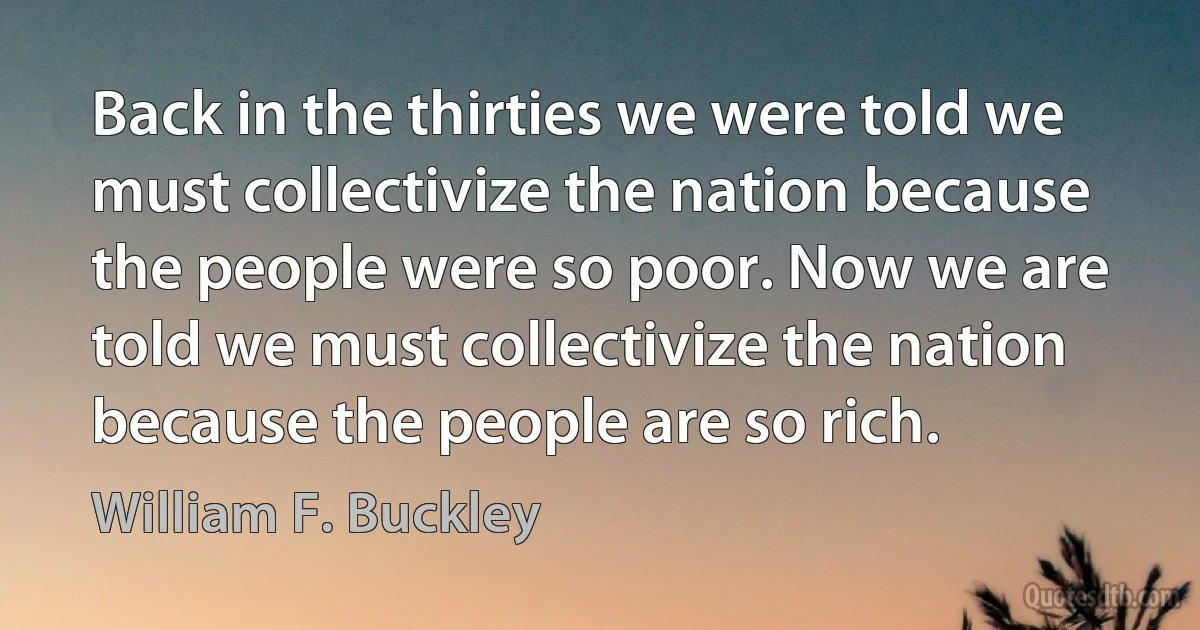 Back in the thirties we were told we must collectivize the nation because the people were so poor. Now we are told we must collectivize the nation because the people are so rich. (William F. Buckley)