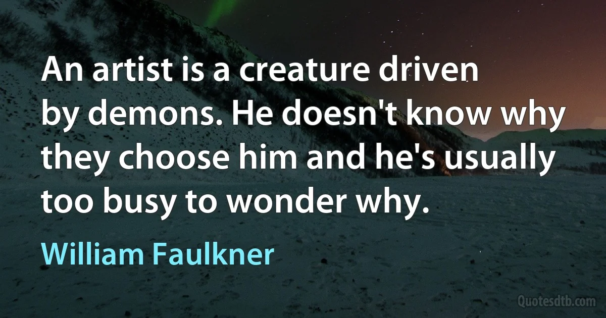 An artist is a creature driven by demons. He doesn't know why they choose him and he's usually too busy to wonder why. (William Faulkner)