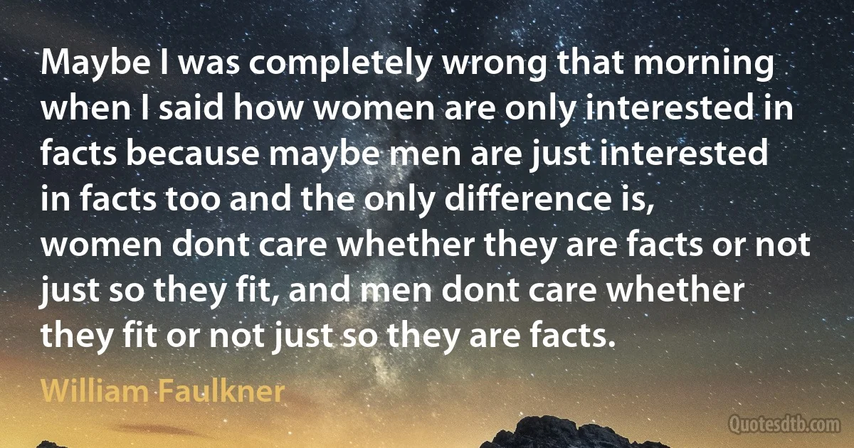 Maybe I was completely wrong that morning when I said how women are only interested in facts because maybe men are just interested in facts too and the only difference is, women dont care whether they are facts or not just so they fit, and men dont care whether they fit or not just so they are facts. (William Faulkner)