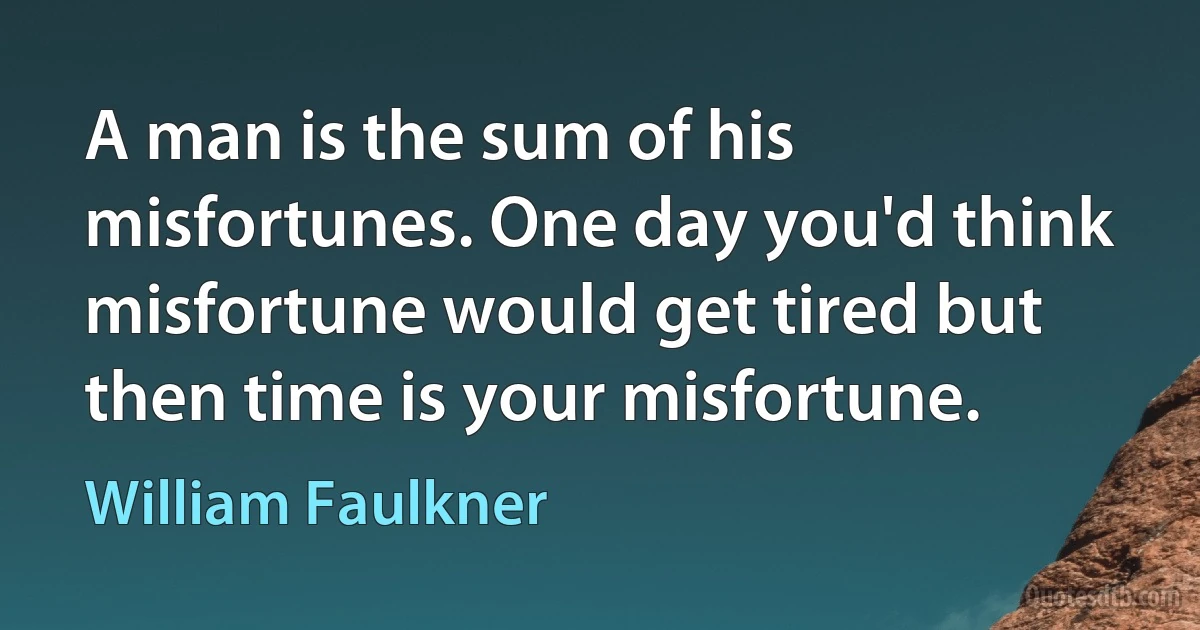 A man is the sum of his misfortunes. One day you'd think misfortune would get tired but then time is your misfortune. (William Faulkner)