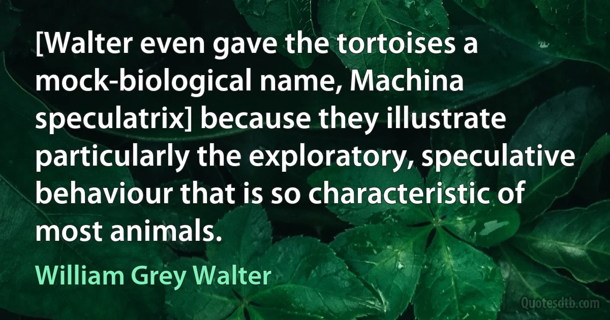 [Walter even gave the tortoises a mock-biological name, Machina speculatrix] because they illustrate particularly the exploratory, speculative behaviour that is so characteristic of most animals. (William Grey Walter)