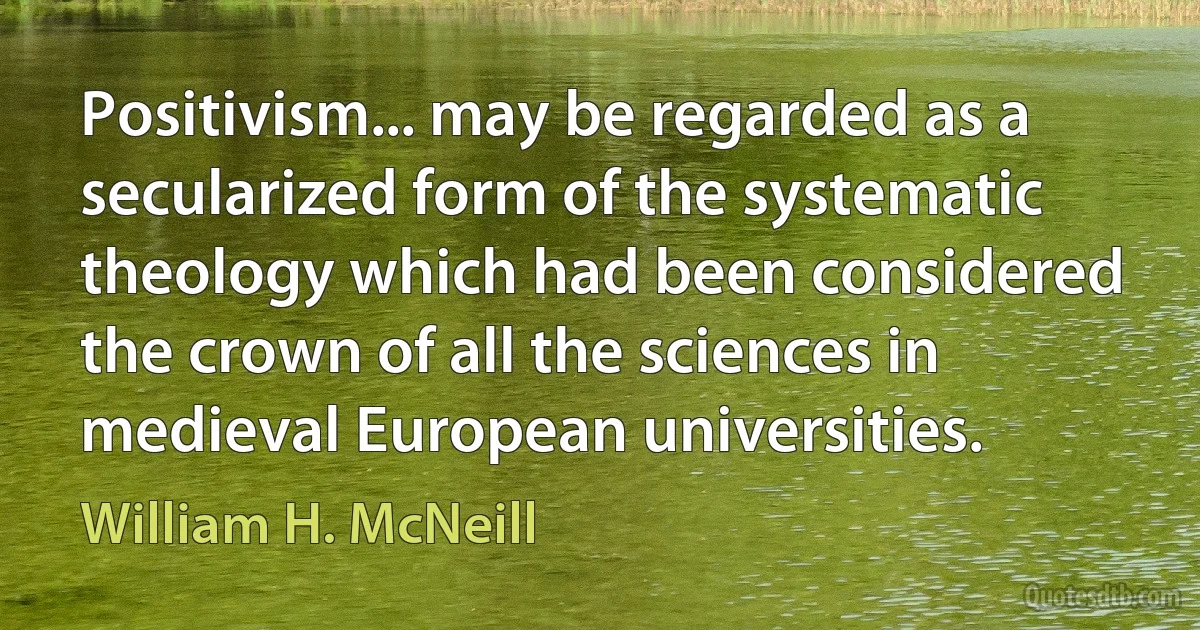 Positivism... may be regarded as a secularized form of the systematic theology which had been considered the crown of all the sciences in medieval European universities. (William H. McNeill)