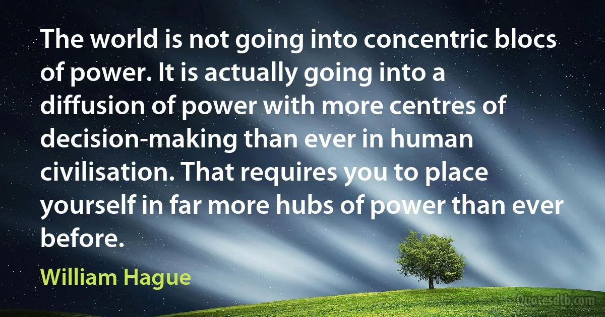 The world is not going into concentric blocs of power. It is actually going into a diffusion of power with more centres of decision-making than ever in human civilisation. That requires you to place yourself in far more hubs of power than ever before. (William Hague)