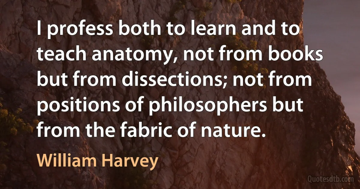 I profess both to learn and to teach anatomy, not from books but from dissections; not from positions of philosophers but from the fabric of nature. (William Harvey)