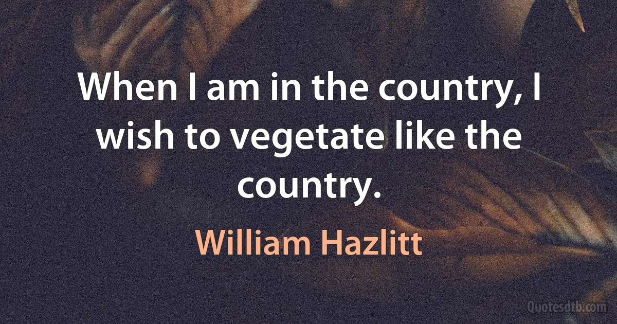 When I am in the country, I wish to vegetate like the country. (William Hazlitt)