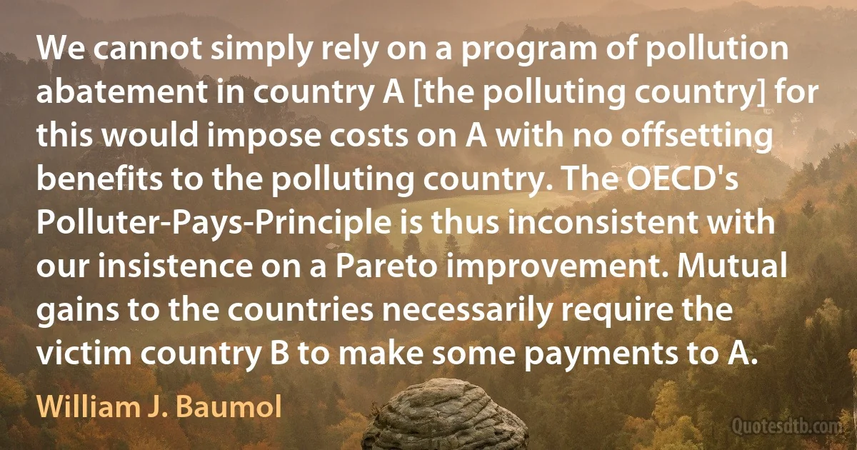 We cannot simply rely on a program of pollution abatement in country A [the polluting country] for this would impose costs on A with no offsetting benefits to the polluting country. The OECD's Polluter-Pays-Principle is thus inconsistent with our insistence on a Pareto improvement. Mutual gains to the countries necessarily require the victim country B to make some payments to A. (William J. Baumol)