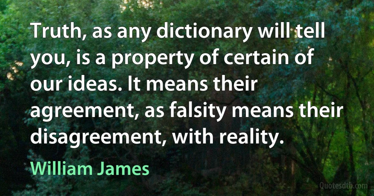 Truth, as any dictionary will tell you, is a property of certain of our ideas. It means their agreement, as falsity means their disagreement, with reality. (William James)