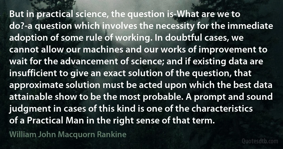 But in practical science, the question is-What are we to do?-a question which involves the necessity for the immediate adoption of some rule of working. In doubtful cases, we cannot allow our machines and our works of improvement to wait for the advancement of science; and if existing data are insufficient to give an exact solution of the question, that approximate solution must be acted upon which the best data attainable show to be the most probable. A prompt and sound judgment in cases of this kind is one of the characteristics of a Practical Man in the right sense of that term. (William John Macquorn Rankine)