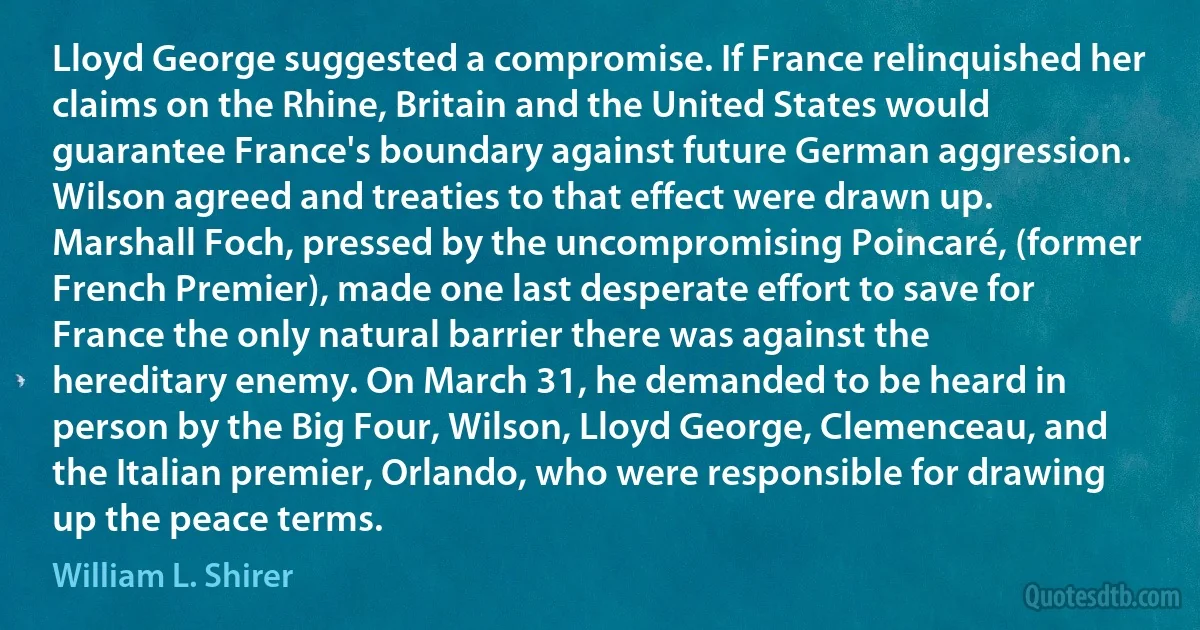 Lloyd George suggested a compromise. If France relinquished her claims on the Rhine, Britain and the United States would guarantee France's boundary against future German aggression. Wilson agreed and treaties to that effect were drawn up. Marshall Foch, pressed by the uncompromising Poincaré, (former French Premier), made one last desperate effort to save for France the only natural barrier there was against the hereditary enemy. On March 31, he demanded to be heard in person by the Big Four, Wilson, Lloyd George, Clemenceau, and the Italian premier, Orlando, who were responsible for drawing up the peace terms. (William L. Shirer)