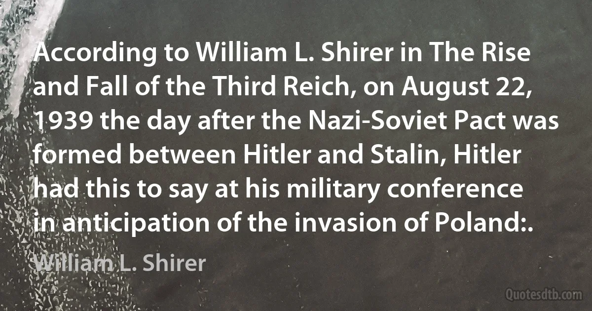 According to William L. Shirer in The Rise and Fall of the Third Reich, on August 22, 1939 the day after the Nazi-Soviet Pact was formed between Hitler and Stalin, Hitler had this to say at his military conference in anticipation of the invasion of Poland:. (William L. Shirer)