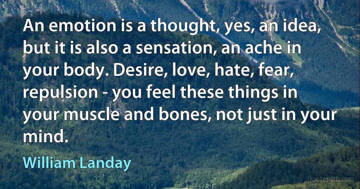 An emotion is a thought, yes, an idea, but it is also a sensation, an ache in your body. Desire, love, hate, fear, repulsion - you feel these things in your muscle and bones, not just in your mind. (William Landay)