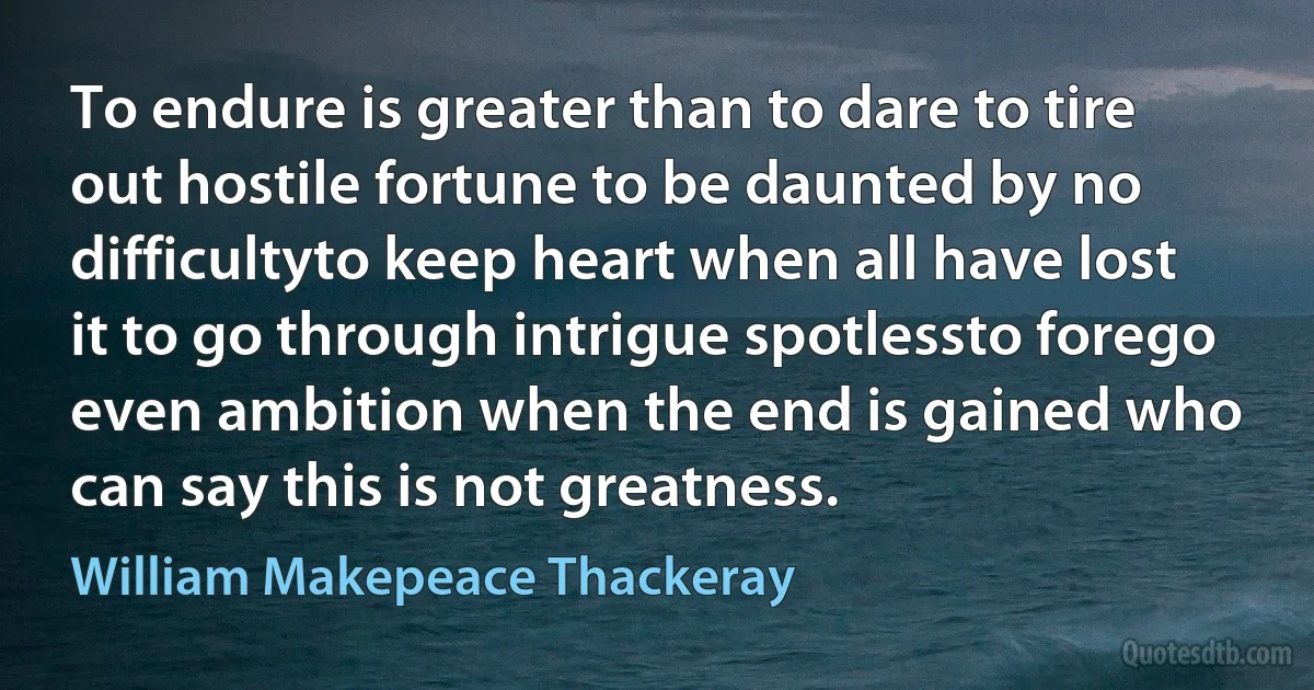 To endure is greater than to dare to tire out hostile fortune to be daunted by no difficultyto keep heart when all have lost it to go through intrigue spotlessto forego even ambition when the end is gained who can say this is not greatness. (William Makepeace Thackeray)