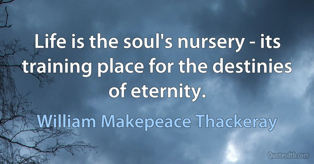 Life is the soul's nursery - its training place for the destinies of eternity. (William Makepeace Thackeray)