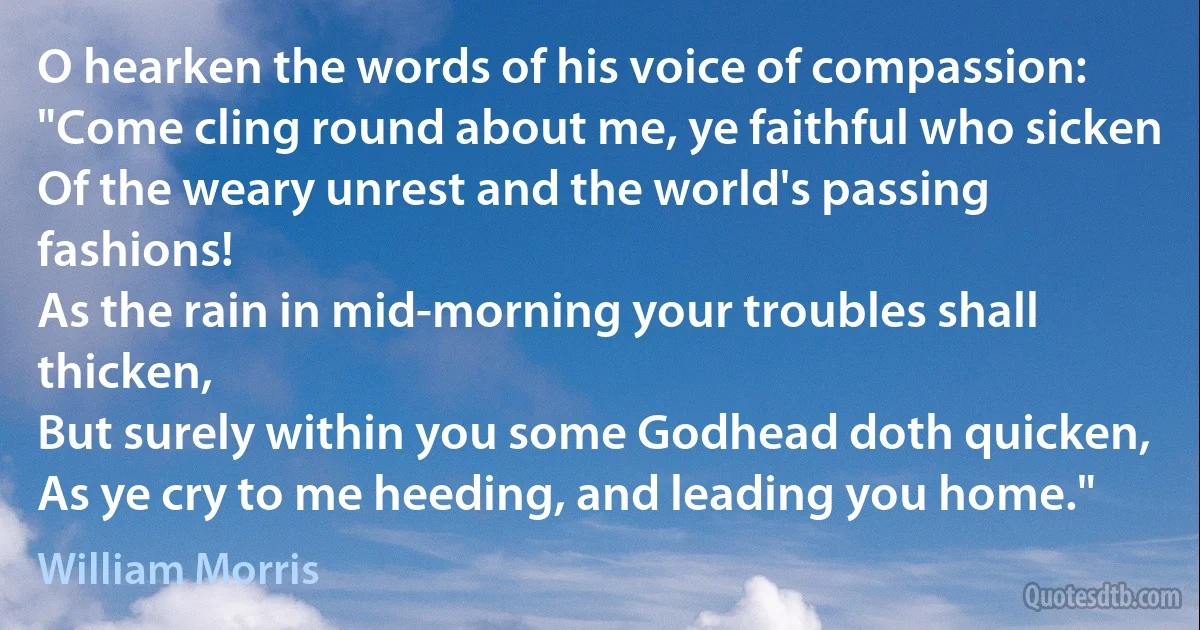 O hearken the words of his voice of compassion:
"Come cling round about me, ye faithful who sicken
Of the weary unrest and the world's passing fashions!
As the rain in mid-morning your troubles shall thicken,
But surely within you some Godhead doth quicken,
As ye cry to me heeding, and leading you home." (William Morris)