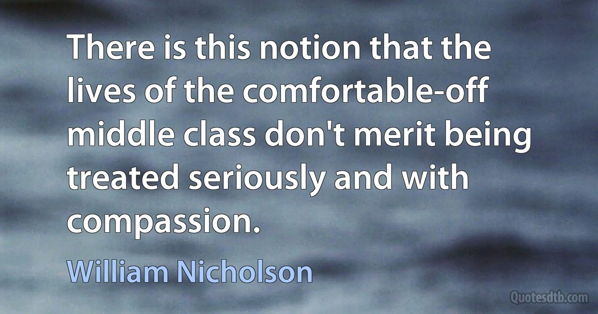 There is this notion that the lives of the comfortable-off middle class don't merit being treated seriously and with compassion. (William Nicholson)