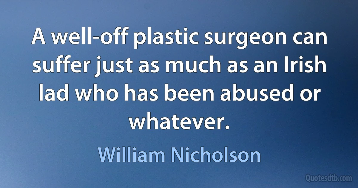 A well-off plastic surgeon can suffer just as much as an Irish lad who has been abused or whatever. (William Nicholson)