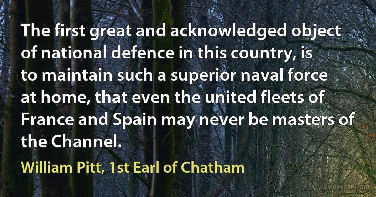 The first great and acknowledged object of national defence in this country, is to maintain such a superior naval force at home, that even the united fleets of France and Spain may never be masters of the Channel. (William Pitt, 1st Earl of Chatham)