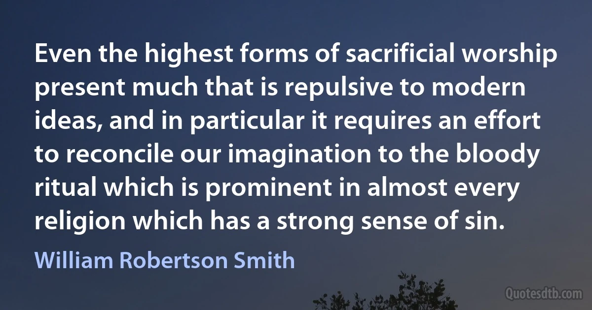 Even the highest forms of sacrificial worship present much that is repulsive to modern ideas, and in particular it requires an effort to reconcile our imagination to the bloody ritual which is prominent in almost every religion which has a strong sense of sin. (William Robertson Smith)