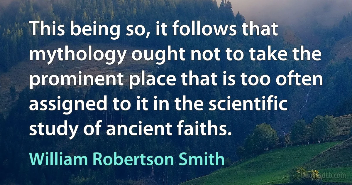 This being so, it follows that mythology ought not to take the prominent place that is too often assigned to it in the scientific study of ancient faiths. (William Robertson Smith)