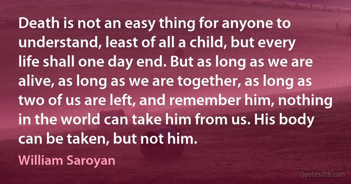 Death is not an easy thing for anyone to understand, least of all a child, but every life shall one day end. But as long as we are alive, as long as we are together, as long as two of us are left, and remember him, nothing in the world can take him from us. His body can be taken, but not him. (William Saroyan)