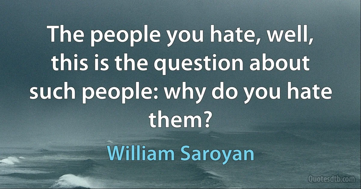 The people you hate, well, this is the question about such people: why do you hate them? (William Saroyan)