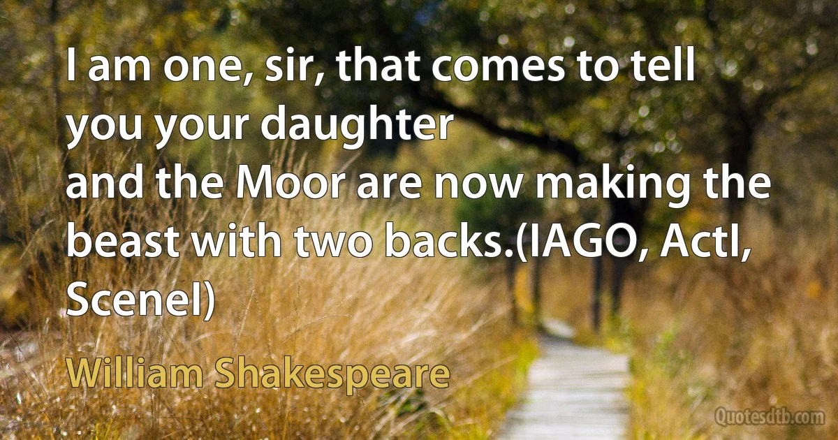 I am one, sir, that comes to tell you your daughter
and the Moor are now making the beast with two backs.(IAGO, ActI, SceneI) (William Shakespeare)