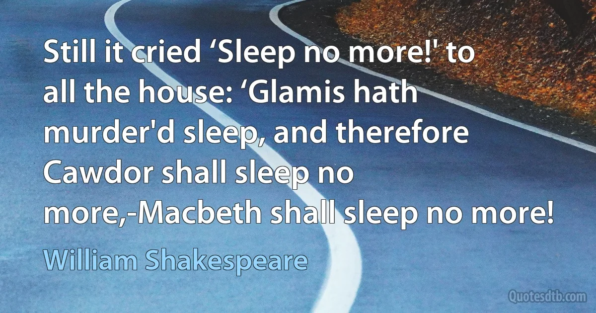 Still it cried ‘Sleep no more!' to all the house: ‘Glamis hath murder'd sleep, and therefore Cawdor shall sleep no more,-Macbeth shall sleep no more! (William Shakespeare)