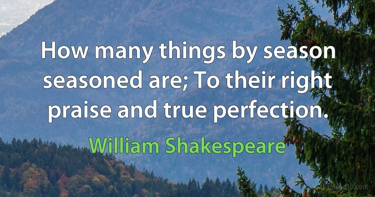 How many things by season seasoned are; To their right praise and true perfection. (William Shakespeare)