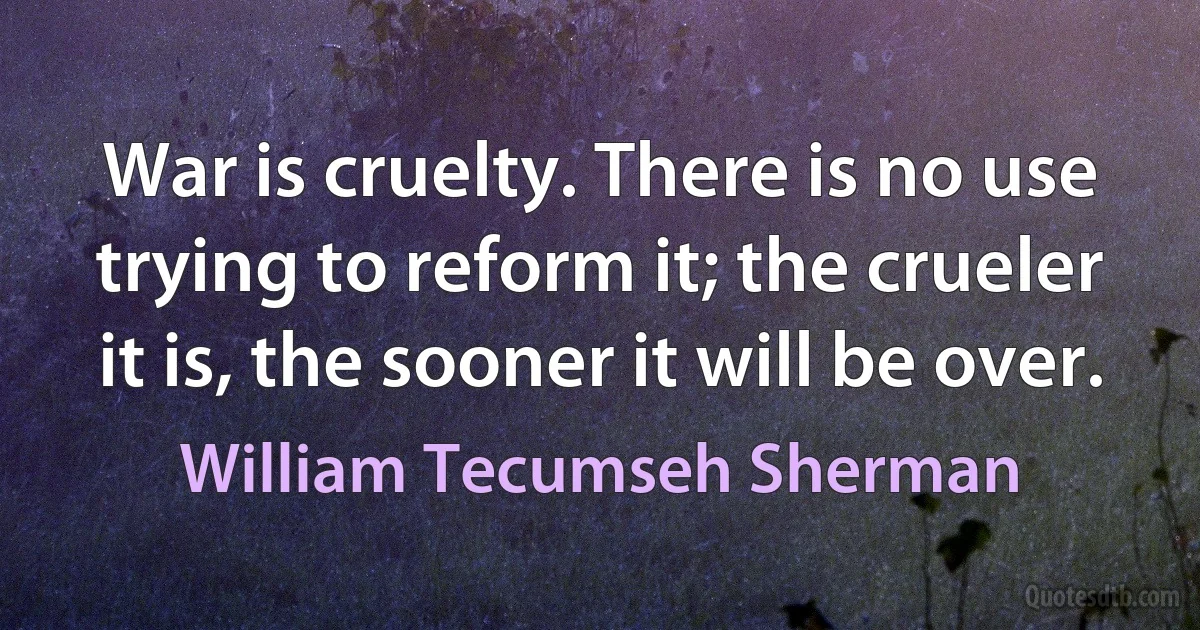 War is cruelty. There is no use trying to reform it; the crueler it is, the sooner it will be over. (William Tecumseh Sherman)