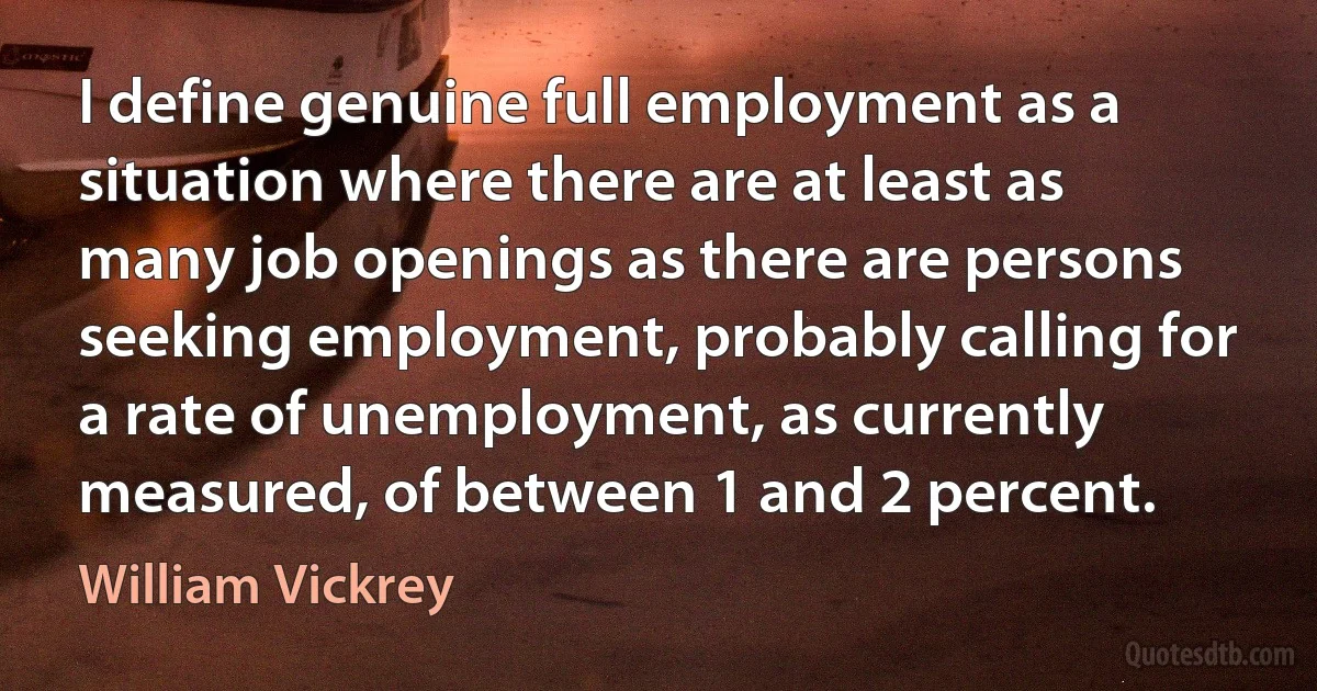 I define genuine full employment as a situation where there are at least as many job openings as there are persons seeking employment, probably calling for a rate of unemployment, as currently measured, of between 1 and 2 percent. (William Vickrey)