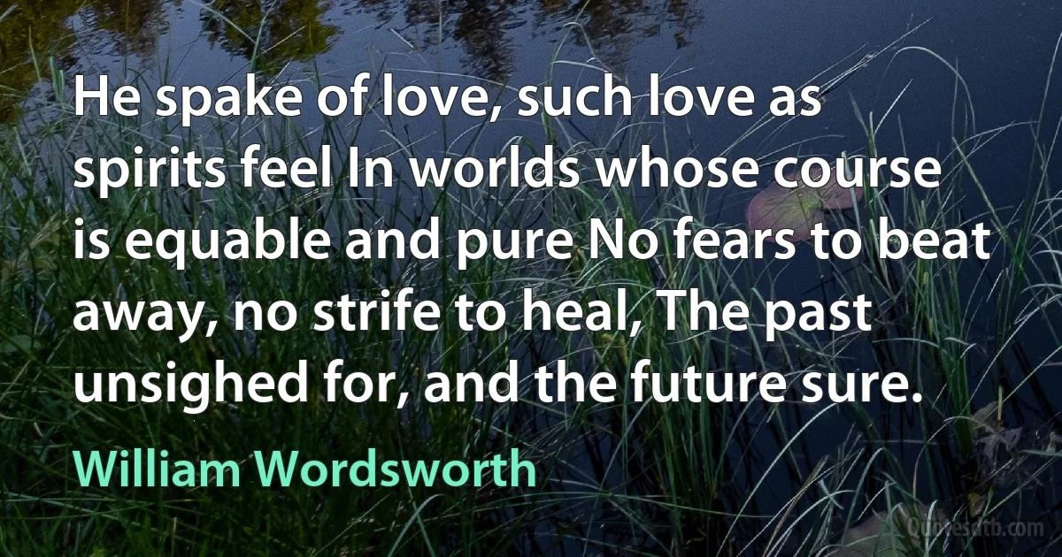 He spake of love, such love as spirits feel In worlds whose course is equable and pure No fears to beat away, no strife to heal, The past unsighed for, and the future sure. (William Wordsworth)