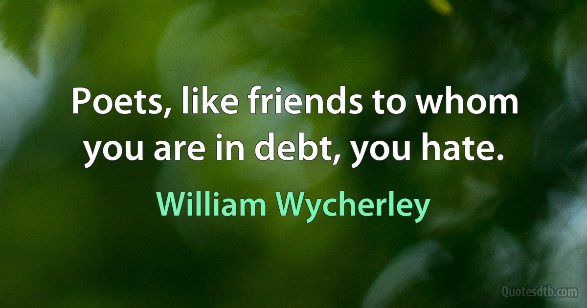 Poets, like friends to whom you are in debt, you hate. (William Wycherley)