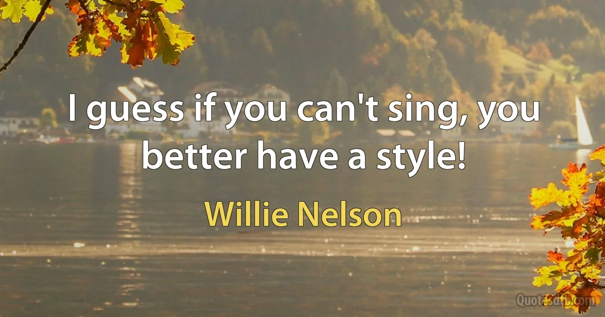 I guess if you can't sing, you better have a style! (Willie Nelson)