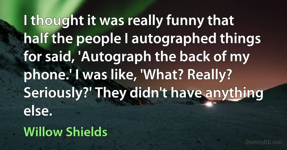 I thought it was really funny that half the people I autographed things for said, 'Autograph the back of my phone.' I was like, 'What? Really? Seriously?' They didn't have anything else. (Willow Shields)