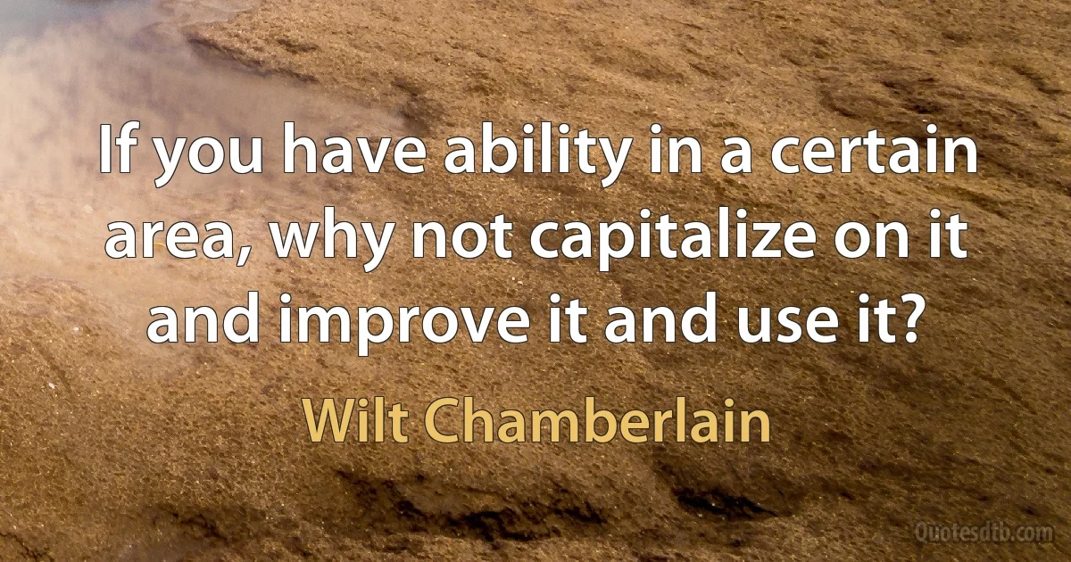 If you have ability in a certain area, why not capitalize on it and improve it and use it? (Wilt Chamberlain)