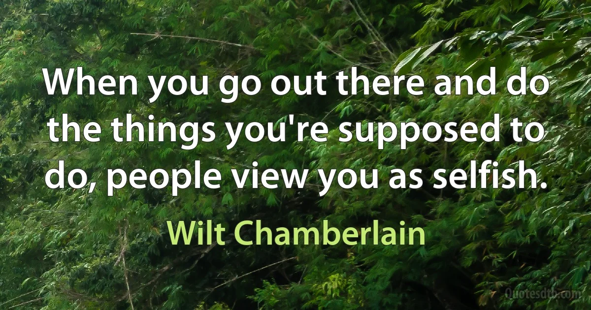 When you go out there and do the things you're supposed to do, people view you as selfish. (Wilt Chamberlain)