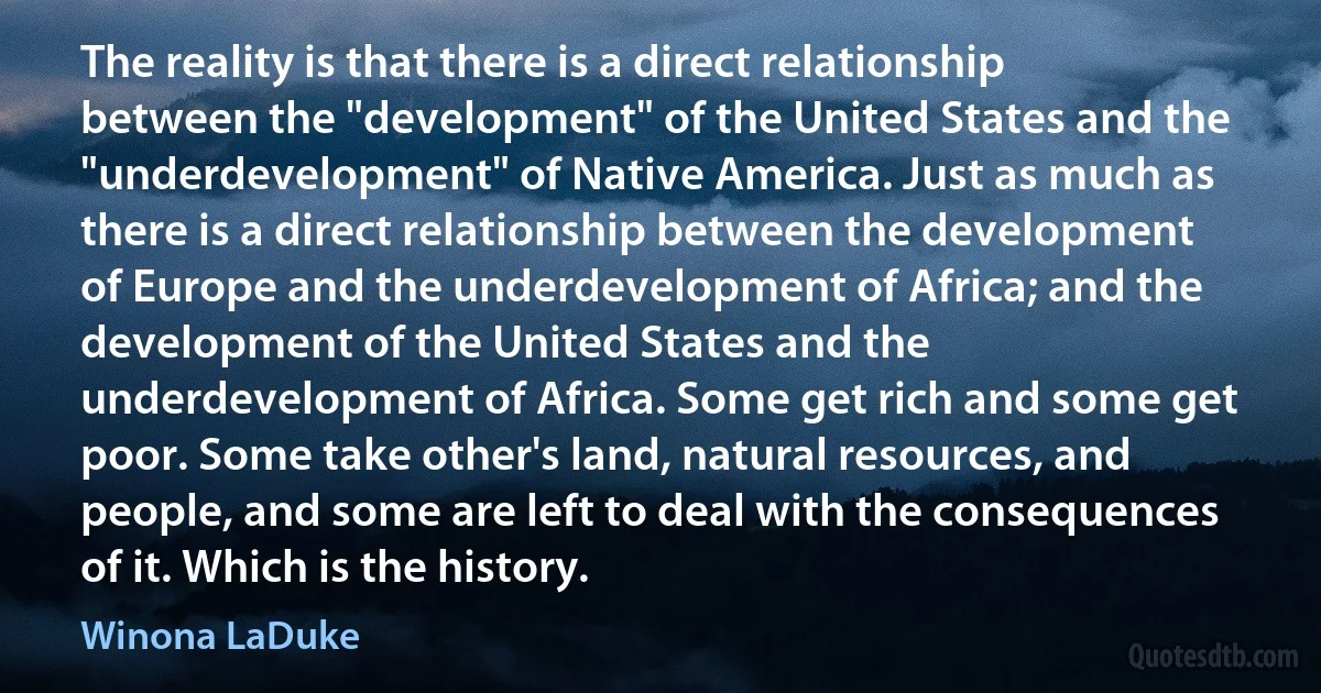 The reality is that there is a direct relationship between the "development" of the United States and the "underdevelopment" of Native America. Just as much as there is a direct relationship between the development of Europe and the underdevelopment of Africa; and the development of the United States and the underdevelopment of Africa. Some get rich and some get poor. Some take other's land, natural resources, and people, and some are left to deal with the consequences of it. Which is the history. (Winona LaDuke)