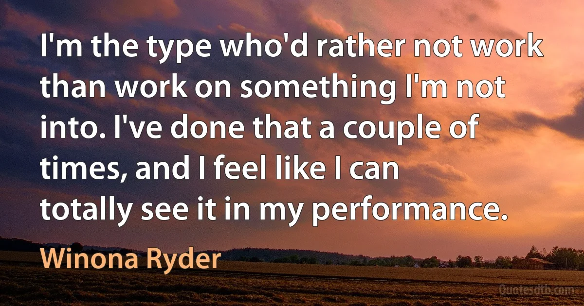 I'm the type who'd rather not work than work on something I'm not into. I've done that a couple of times, and I feel like I can totally see it in my performance. (Winona Ryder)